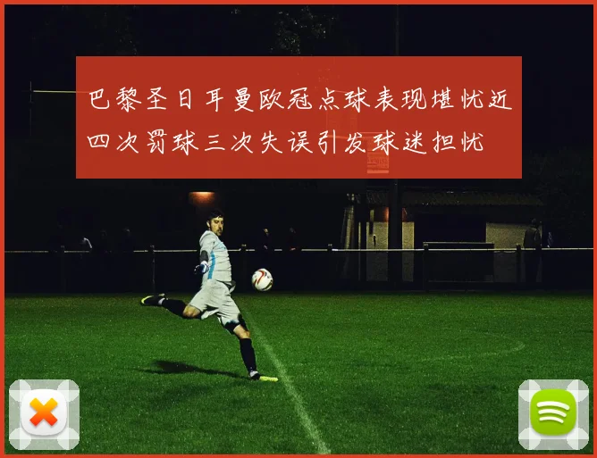 巴黎圣日耳曼欧冠点球表现堪忧近四次罚球三次失误引发球迷担忧