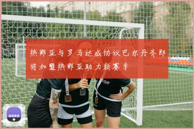 热那亚与罗马达成协议巴尔丹齐即将加盟热那亚助力新赛季