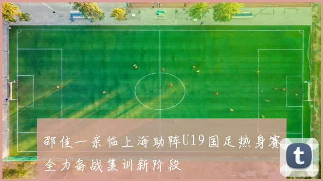 邵佳一亲临上海助阵U19国足热身赛全力备战集训新阶段