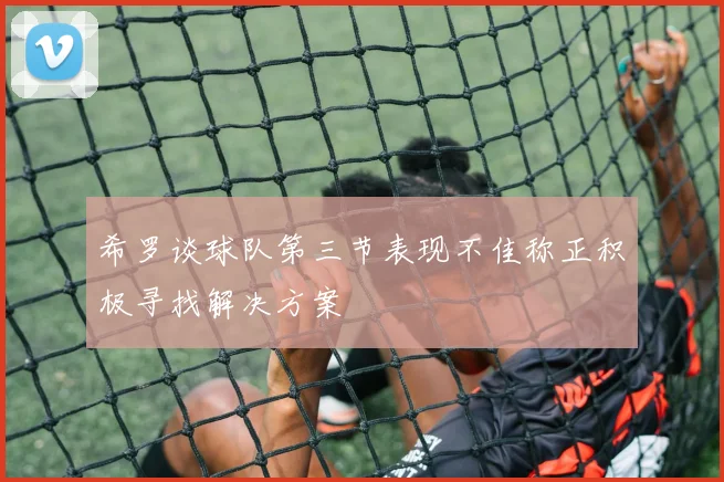 希罗谈球队第三节表现不佳称正积极寻找解决方案