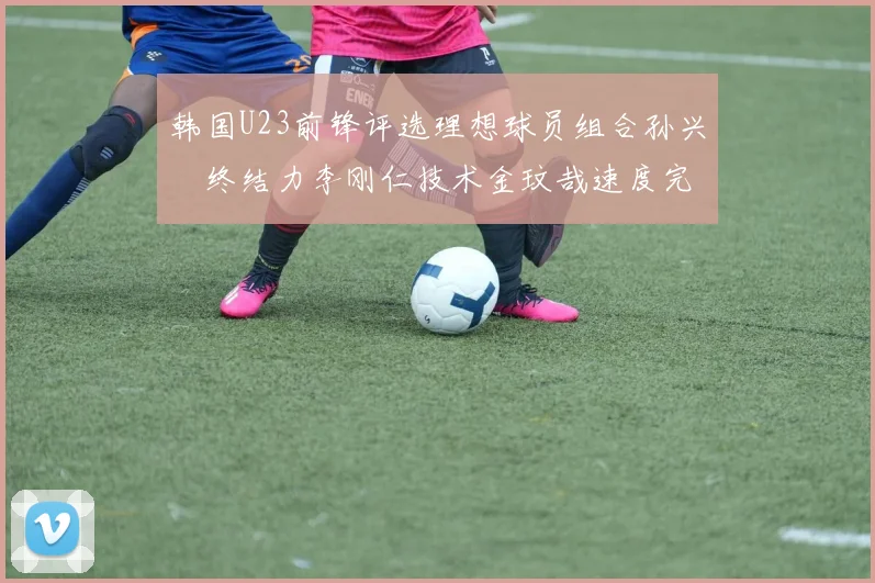 韩国U23前锋评选理想球员组合孙兴慜终结力李刚仁技术金玟哉速度完美融合