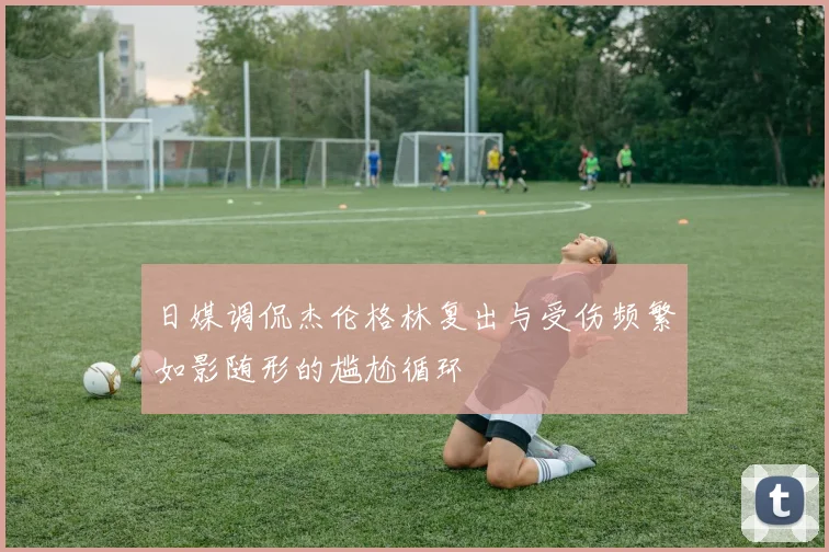日媒调侃杰伦格林复出与受伤频繁如影随形的尴尬循环