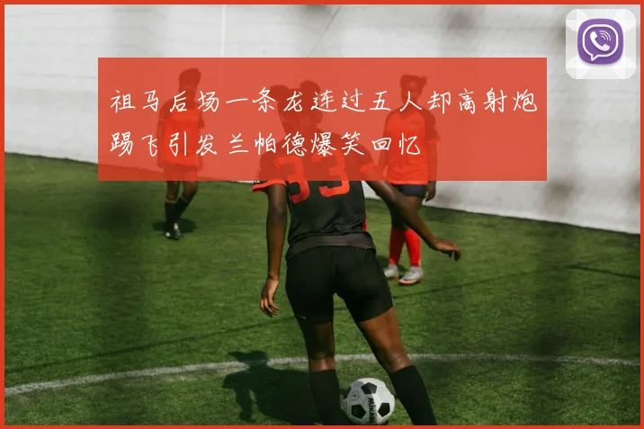 祖马后场一条龙连过五人却高射炮踢飞引发兰帕德爆笑回忆