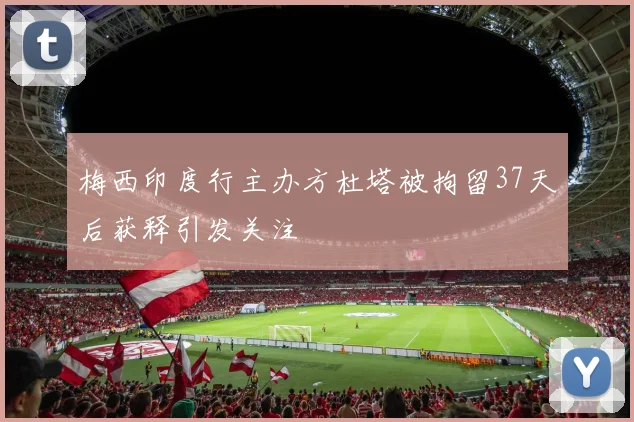 梅西印度行主办方杜塔被拘留37天后获释引发关注