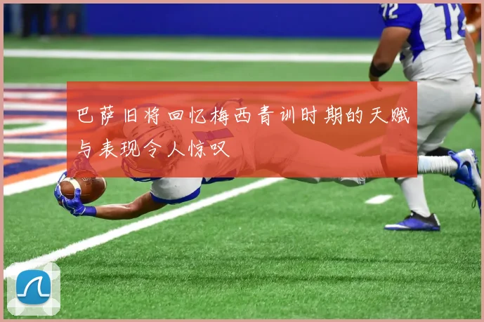 巴萨旧将回忆梅西青训时期的天赋与表现令人惊叹