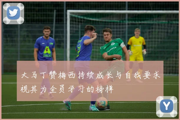 大马丁赞梅西持续成长与自我要求视其为全员学习的榜样