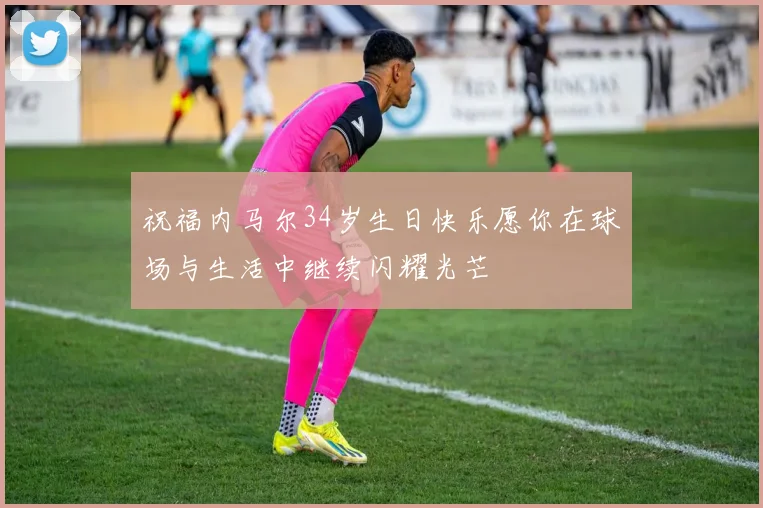 祝福内马尔34岁生日快乐愿你在球场与生活中继续闪耀光芒