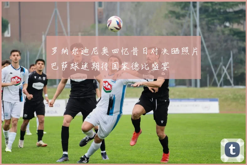 罗纳尔迪尼奥回忆昔日对决晒照片巴萨球迷期待国家德比盛宴