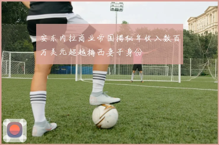 安东内拉商业帝国揭秘年收入数百万美元超越梅西妻子身份