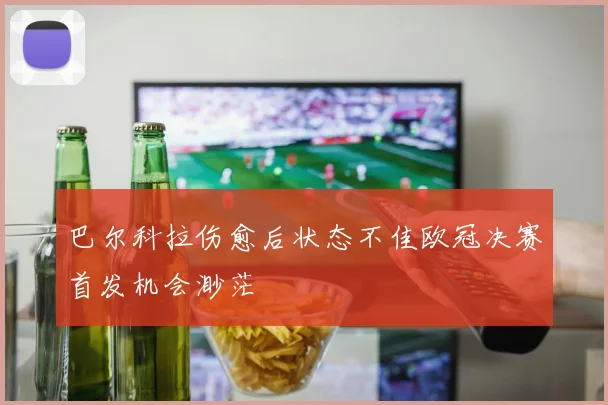 巴尔科拉伤愈后状态不佳欧冠决赛首发机会渺茫