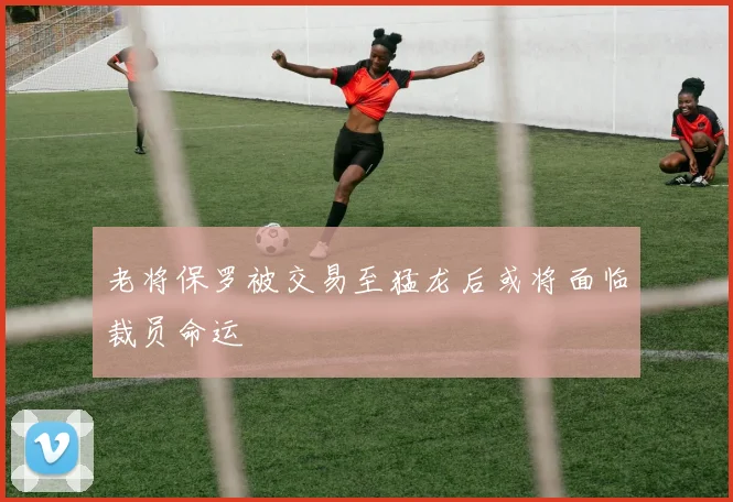 老将保罗被交易至猛龙后或将面临裁员命运