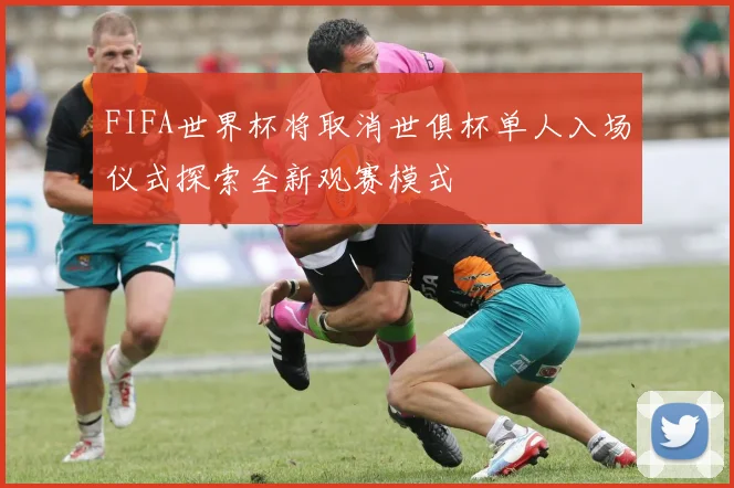 FIFA世界杯将取消世俱杯单人入场仪式探索全新观赛模式