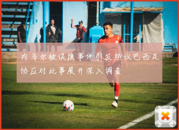 内马尔被误换事件引发热议巴西足协应对此事展开深入调查