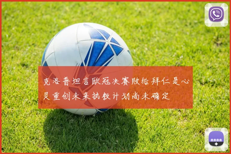 克洛普坦言欧冠决赛败给拜仁是心灵重创未来执教计划尚未确定