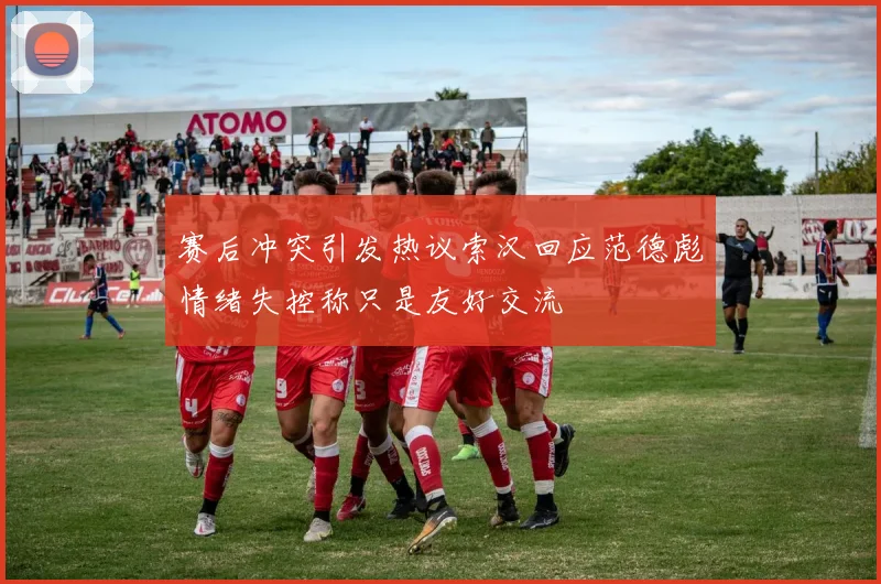赛后冲突引发热议索汉回应范德彪情绪失控称只是友好交流
